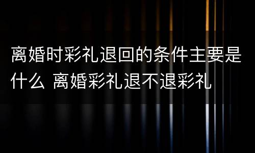 离婚时彩礼退回的条件主要是什么 离婚彩礼退不退彩礼