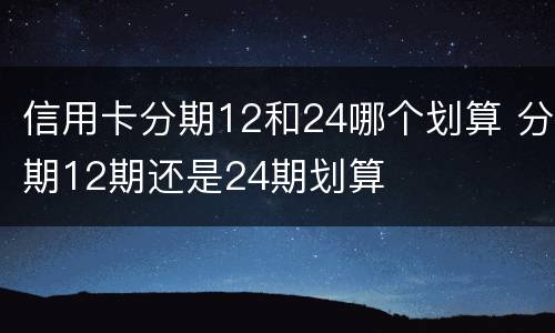 信用卡分期12和24哪个划算 分期12期还是24期划算