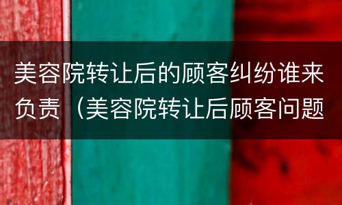 美容院转让后的顾客纠纷谁来负责（美容院转让后顾客问题）