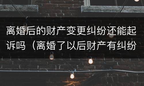 离婚后的财产变更纠纷还能起诉吗（离婚了以后财产有纠纷还可以起诉吗）