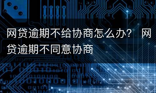 网贷逾期不给协商怎么办？ 网贷逾期不同意协商