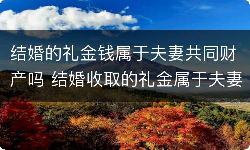 结婚的礼金钱属于夫妻共同财产吗 结婚收取的礼金属于夫妻共同财产吗