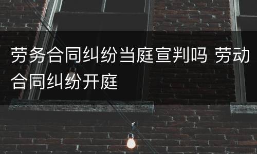 劳务合同纠纷当庭宣判吗 劳动合同纠纷开庭