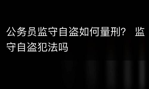 公务员监守自盗如何量刑？ 监守自盗犯法吗