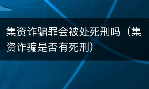 集资诈骗罪会被处死刑吗（集资诈骗是否有死刑）