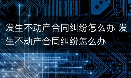 发生不动产合同纠纷怎么办 发生不动产合同纠纷怎么办