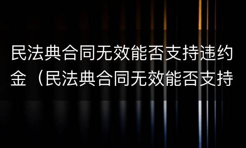 民法典合同无效能否支持违约金（民法典合同无效能否支持违约金赔偿）