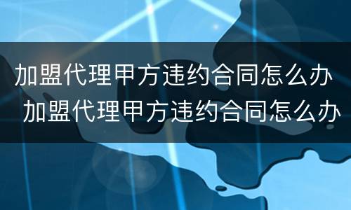 加盟代理甲方违约合同怎么办 加盟代理甲方违约合同怎么办呢
