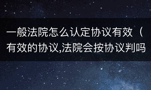 一般法院怎么认定协议有效（有效的协议,法院会按协议判吗?）