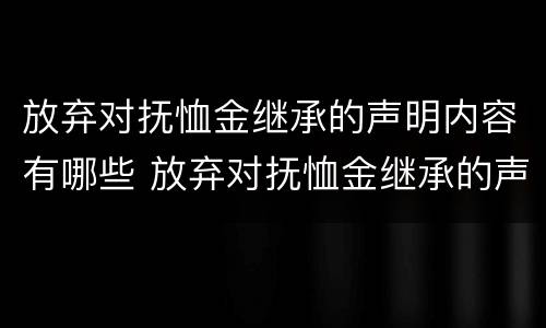 放弃对抚恤金继承的声明内容有哪些 放弃对抚恤金继承的声明内容有哪些要求