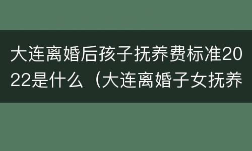 大连离婚后孩子抚养费标准2022是什么（大连离婚子女抚养费多少?）