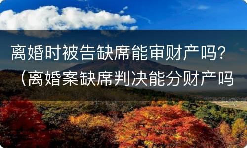 离婚时被告缺席能审财产吗？（离婚案缺席判决能分财产吗）