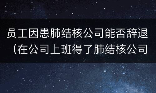 员工因患肺结核公司能否辞退（在公司上班得了肺结核公司能辞退吗）