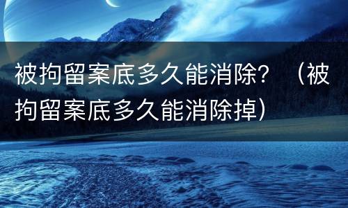 被拘留案底多久能消除？（被拘留案底多久能消除掉）