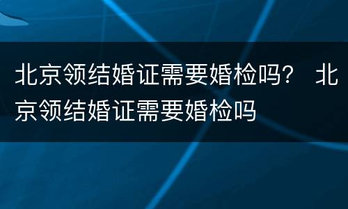 北京领结婚证需要婚检吗？ 北京领结婚证需要婚检吗