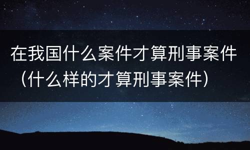 在我国什么案件才算刑事案件（什么样的才算刑事案件）