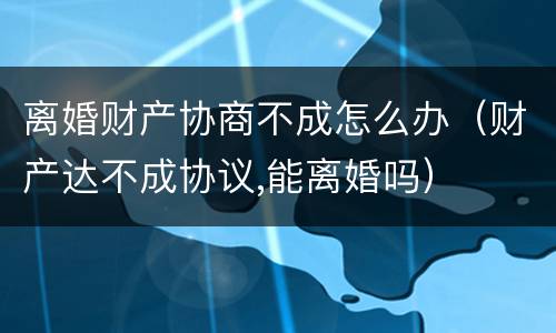 离婚财产协商不成怎么办（财产达不成协议,能离婚吗）