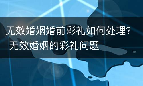 无效婚姻婚前彩礼如何处理？ 无效婚姻的彩礼问题