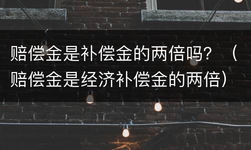 赔偿金是补偿金的两倍吗？（赔偿金是经济补偿金的两倍）