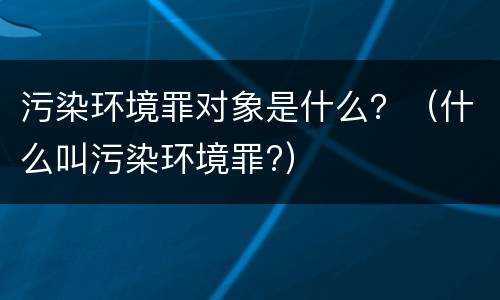 污染环境罪对象是什么？（什么叫污染环境罪?）