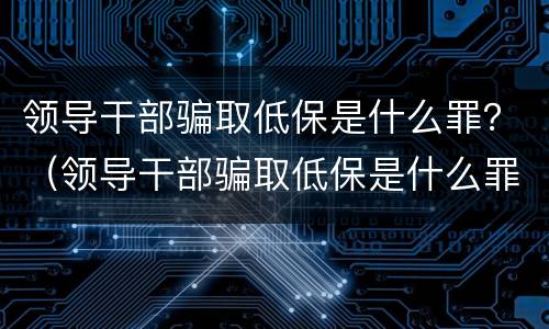 领导干部骗取低保是什么罪？（领导干部骗取低保是什么罪名）