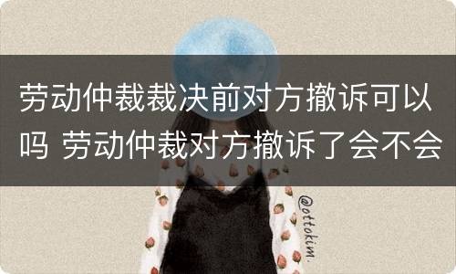 劳动仲裁裁决前对方撤诉可以吗 劳动仲裁对方撤诉了会不会通知