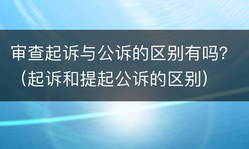 审查起诉与公诉的区别有吗？（起诉和提起公诉的区别）