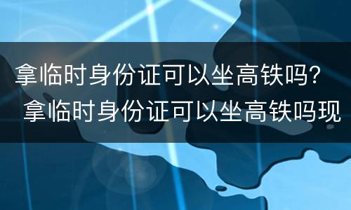 拿临时身份证可以坐高铁吗？ 拿临时身份证可以坐高铁吗现在