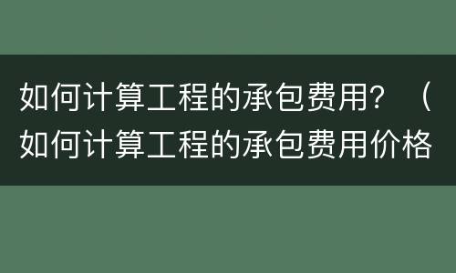 如何计算工程的承包费用？（如何计算工程的承包费用价格）