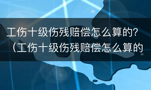 工伤十级伤残赔偿怎么算的？（工伤十级伤残赔偿怎么算的呀）