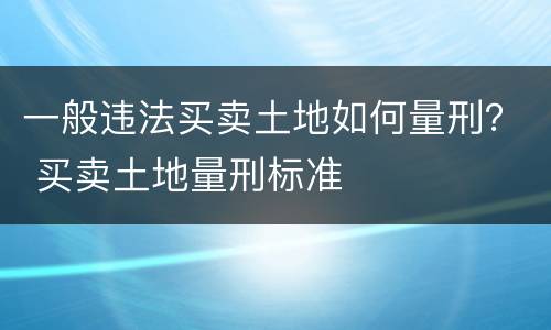 一般违法买卖土地如何量刑？ 买卖土地量刑标准