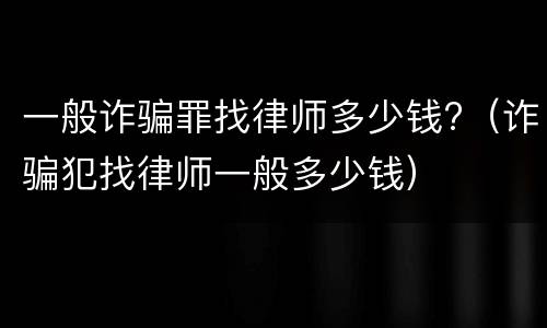 一般诈骗罪找律师多少钱?（诈骗犯找律师一般多少钱）