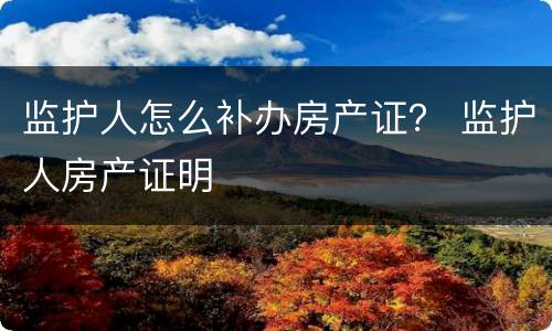 监护人怎么补办房产证？ 监护人房产证明