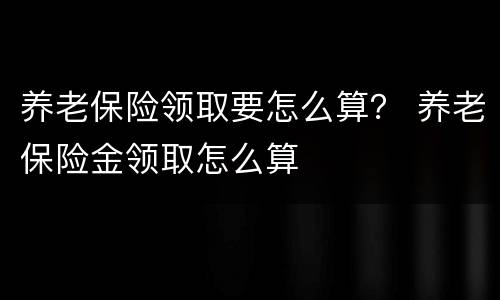 养老保险领取要怎么算？ 养老保险金领取怎么算
