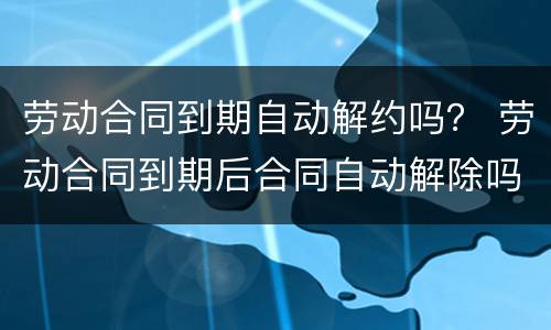 劳动合同到期自动解约吗？ 劳动合同到期后合同自动解除吗