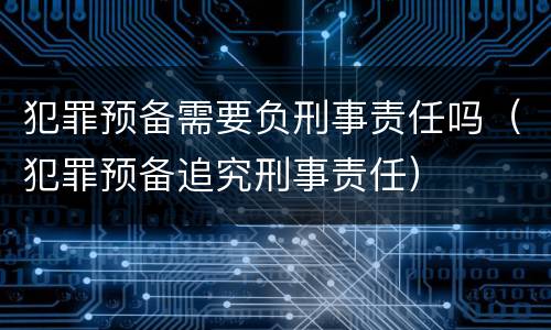 犯罪预备需要负刑事责任吗（犯罪预备追究刑事责任）