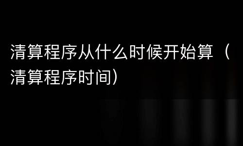 清算程序从什么时候开始算（清算程序时间）