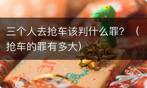 三个人去抢车该判什么罪？（抢车的罪有多大）