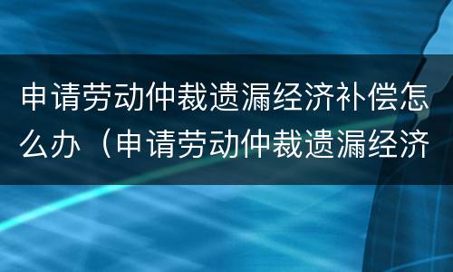 申请劳动仲裁遗漏经济补偿怎么办（申请劳动仲裁遗漏经济补偿怎么办手续）