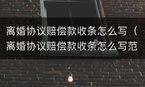 离婚协议赔偿款收条怎么写（离婚协议赔偿款收条怎么写范本）
