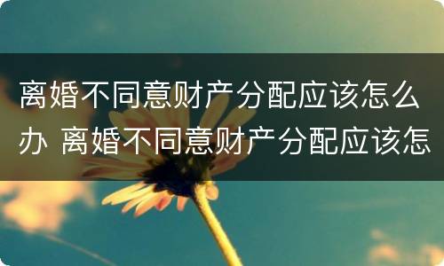 离婚不同意财产分配应该怎么办 离婚不同意财产分配应该怎么办呢