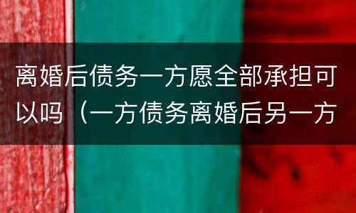 离婚后债务一方愿全部承担可以吗（一方债务离婚后另一方需要承担吗）