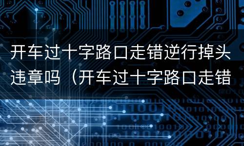 开车过十字路口走错逆行掉头违章吗（开车过十字路口走错逆行掉头违章吗）