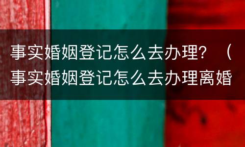 事实婚姻登记怎么去办理？（事实婚姻登记怎么去办理离婚手续）