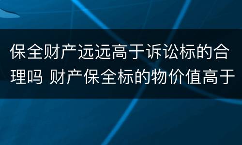 保全财产远远高于诉讼标的合理吗 财产保全标的物价值高于诉讼标的