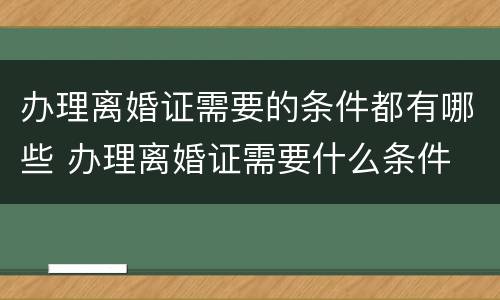 办理离婚证需要的条件都有哪些 办理离婚证需要什么条件