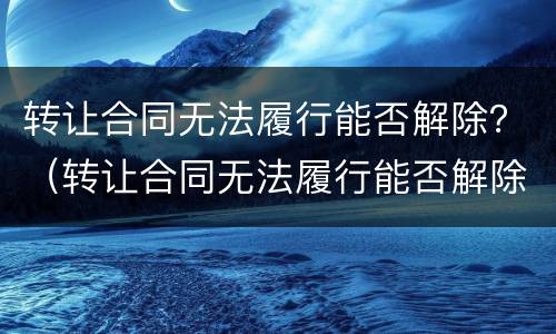 转让合同无法履行能否解除？（转让合同无法履行能否解除劳动合同）