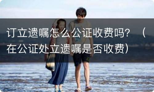 订立遗嘱怎么公证收费吗？（在公证处立遗嘱是否收费）