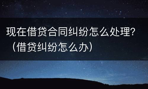 现在借贷合同纠纷怎么处理？（借贷纠纷怎么办）