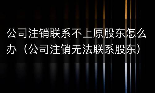 公司注销联系不上原股东怎么办（公司注销无法联系股东）